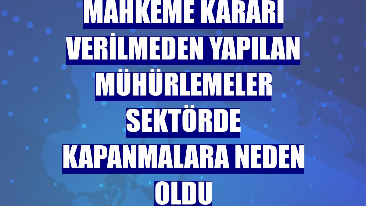 Mahkeme kararı verilmeden yapılan mühürlemeler sektörde kapanmalara neden oldu