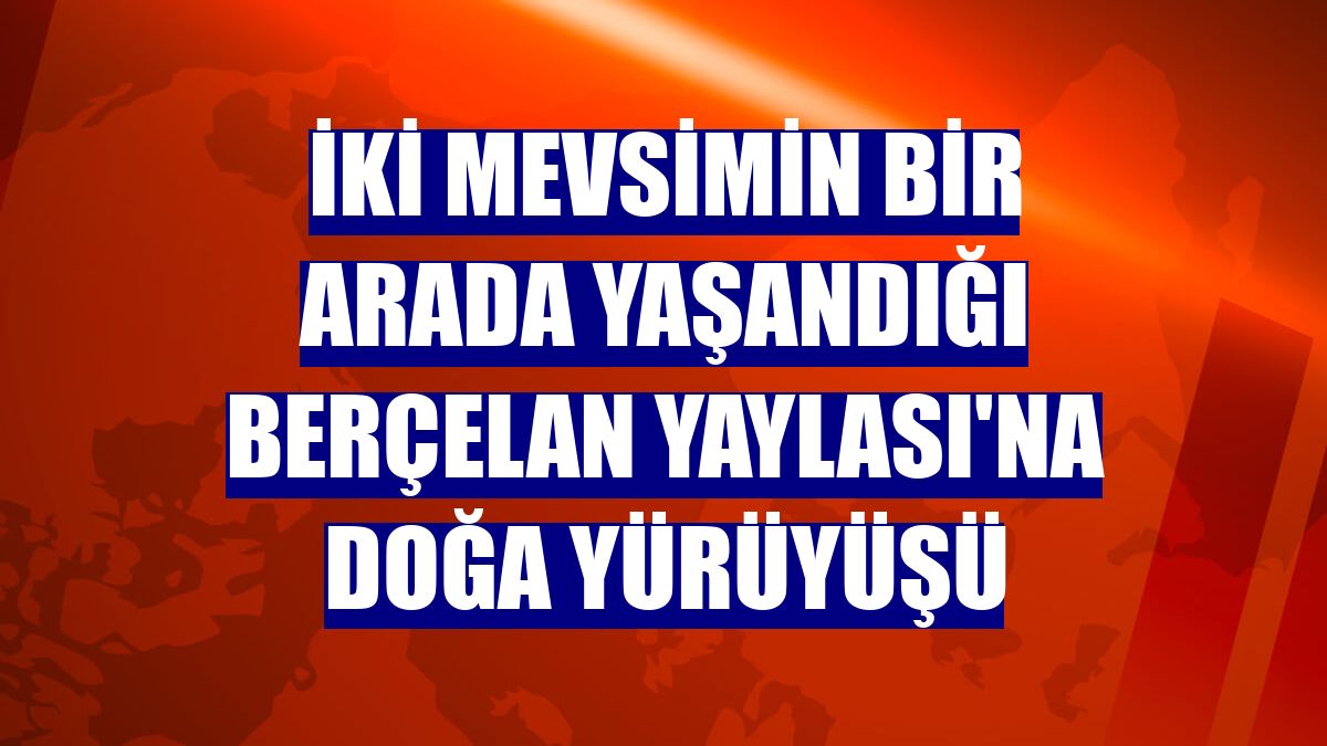İki mevsimin bir arada yaşandığı Berçelan Yaylası'na doğa yürüyüşü