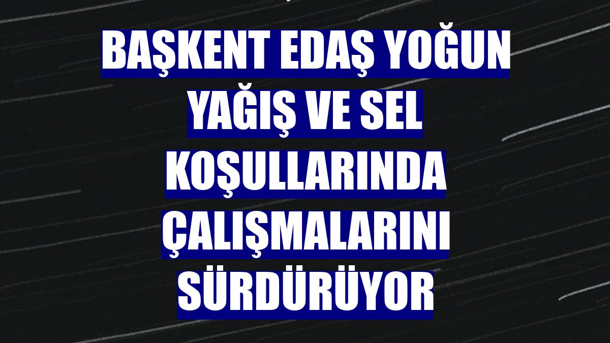 Başkent EDAŞ yoğun yağış ve sel koşullarında çalışmalarını sürdürüyor