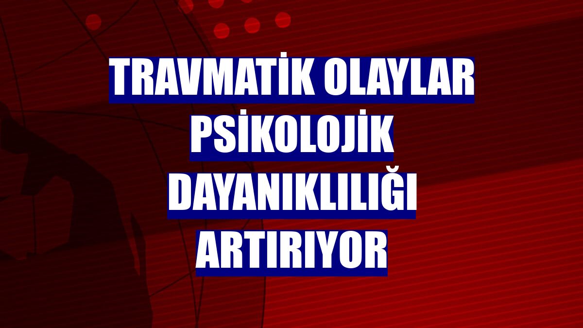 Travmatik olaylar psikolojik dayanıklılığı artırıyor