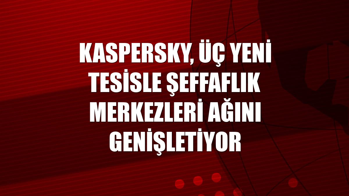 Kaspersky, üç yeni tesisle Şeffaflık Merkezleri ağını genişletiyor