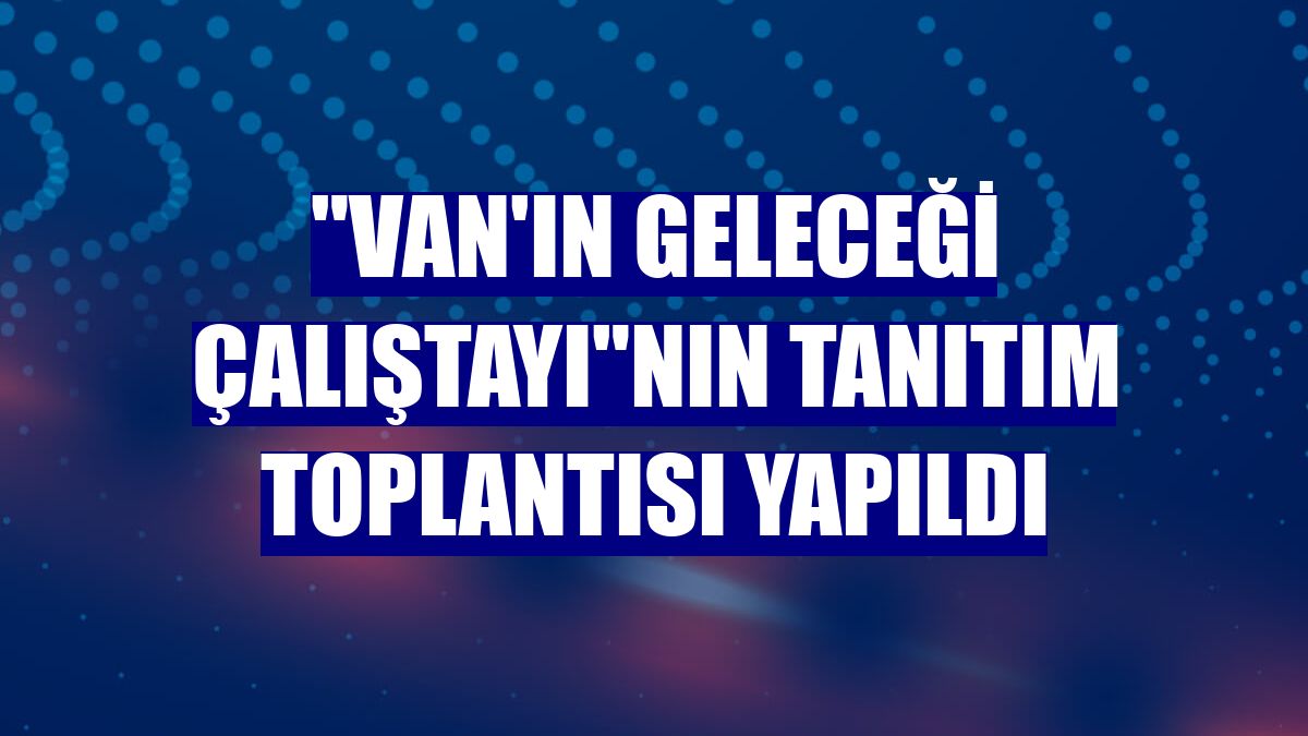 "Van'ın Geleceği Çalıştayı"nın tanıtım toplantısı yapıldı