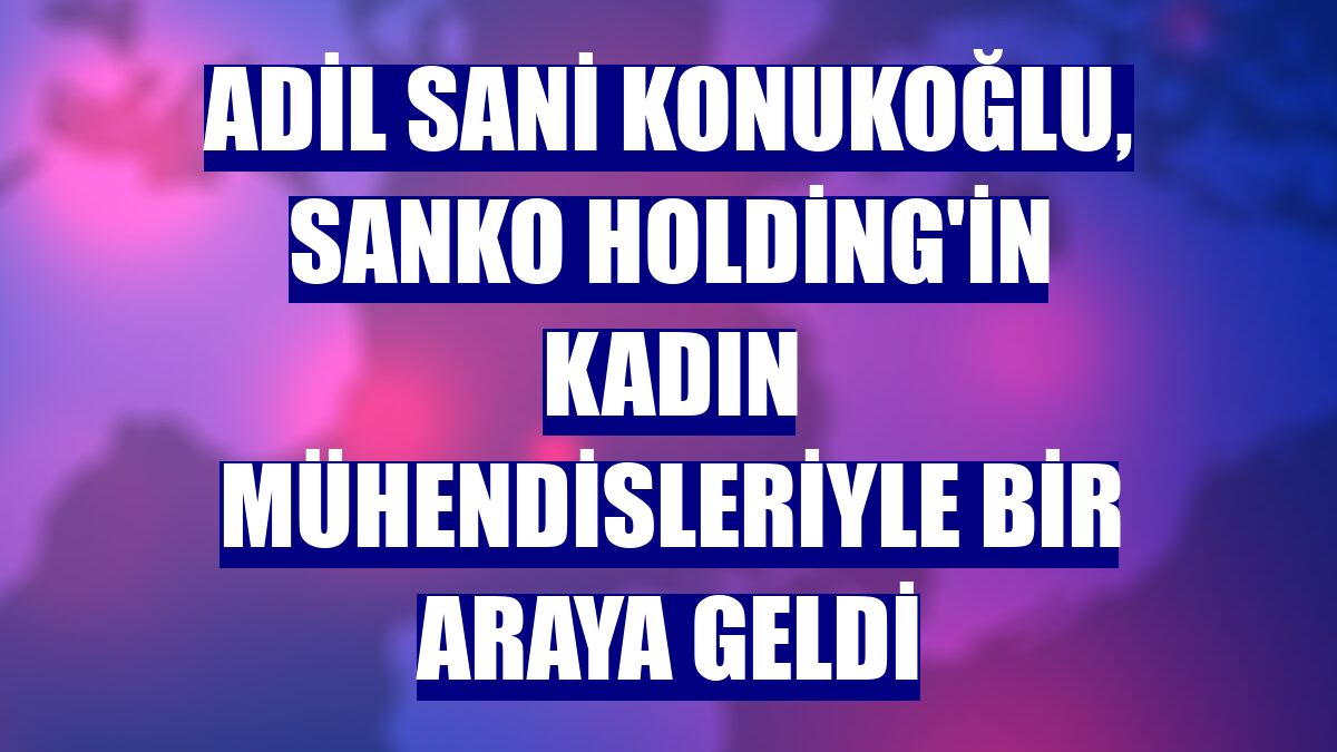 Adil Sani Konukoğlu, Sanko Holding'in kadın mühendisleriyle bir araya geldi