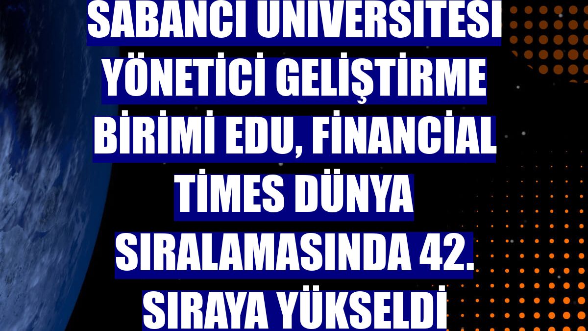 Sabancı Üniversitesi Yönetici Geliştirme Birimi EDU, Financial Times dünya sıralamasında 42. sıraya yükseldi