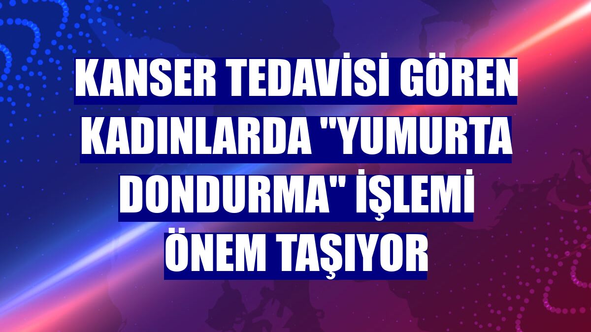 Kanser tedavisi gören kadınlarda "yumurta dondurma" işlemi önem taşıyor