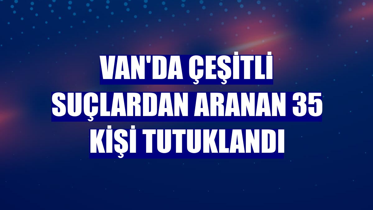 Van'da çeşitli suçlardan aranan 35 kişi tutuklandı