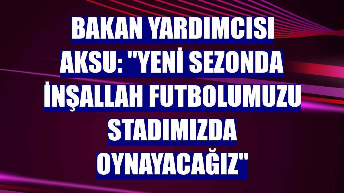 Bakan Yardımcısı Aksu: "Yeni sezonda inşallah futbolumuzu stadımızda oynayacağız"
