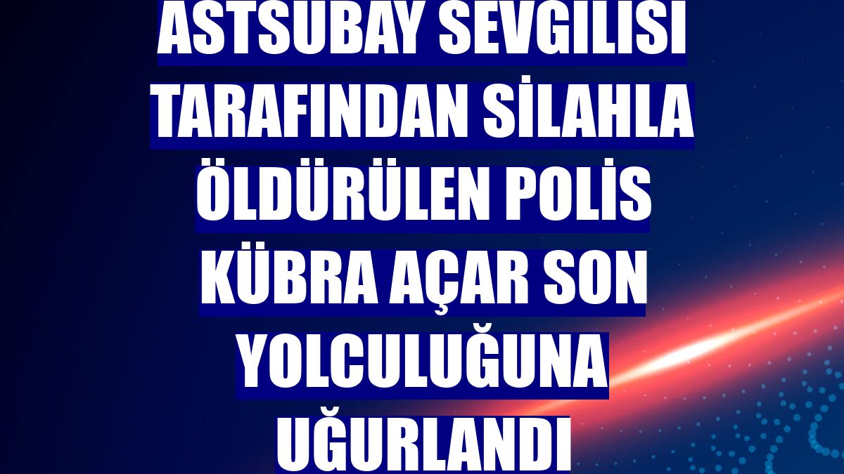 Astsubay sevgilisi tarafından silahla öldürülen polis Kübra Açar son yolculuğuna uğurlandı