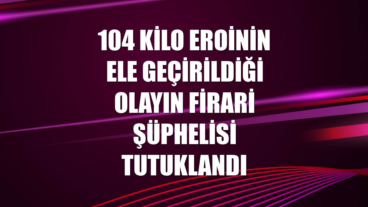 104 kilo eroinin ele geçirildiği olayın firari şüphelisi tutuklandı