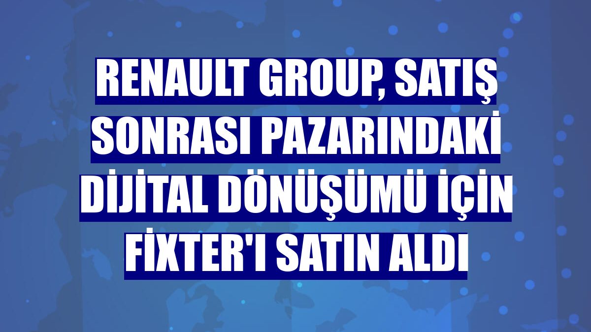 Renault Group, satış sonrası pazarındaki dijital dönüşümü için Fixter'ı satın aldı