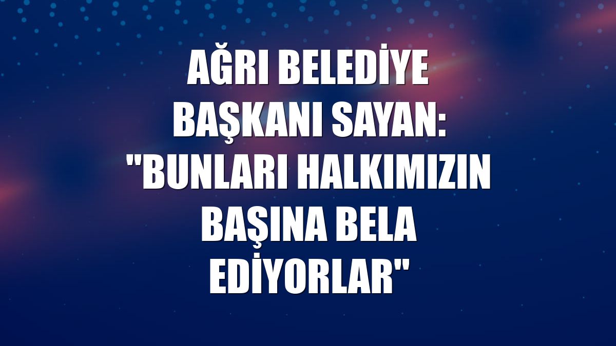 Ağrı Belediye Başkanı Sayan: "Bunları halkımızın başına bela ediyorlar"