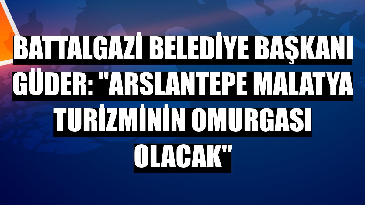 Battalgazi Belediye Başkanı Güder: 'Arslantepe Malatya turizminin omurgası olacak'