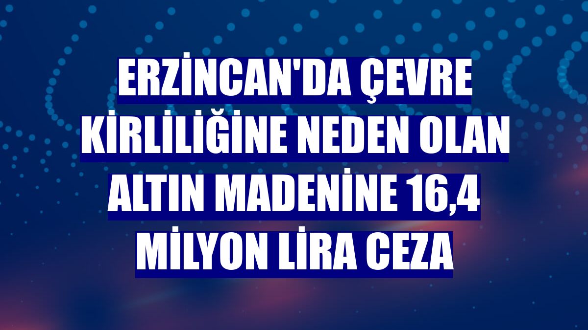 Erzincan'da çevre kirliliğine neden olan altın madenine 16,4 milyon lira ceza