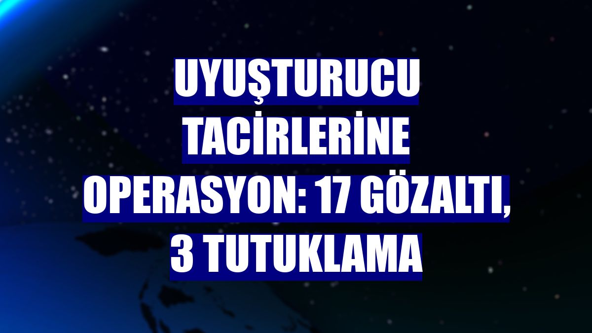 Uyuşturucu tacirlerine operasyon: 17 gözaltı, 3 tutuklama