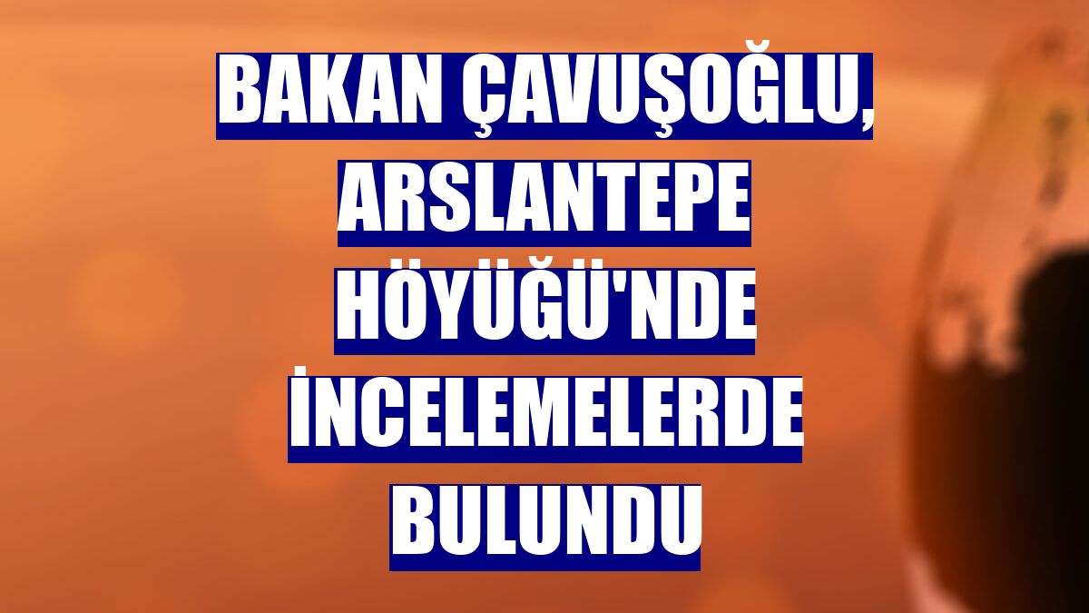 Bakan Çavuşoğlu, Arslantepe Höyüğü'nde incelemelerde bulundu