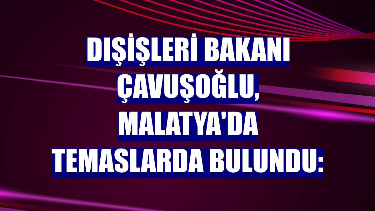 Dışişleri Bakanı Çavuşoğlu, Malatya'da temaslarda bulundu: