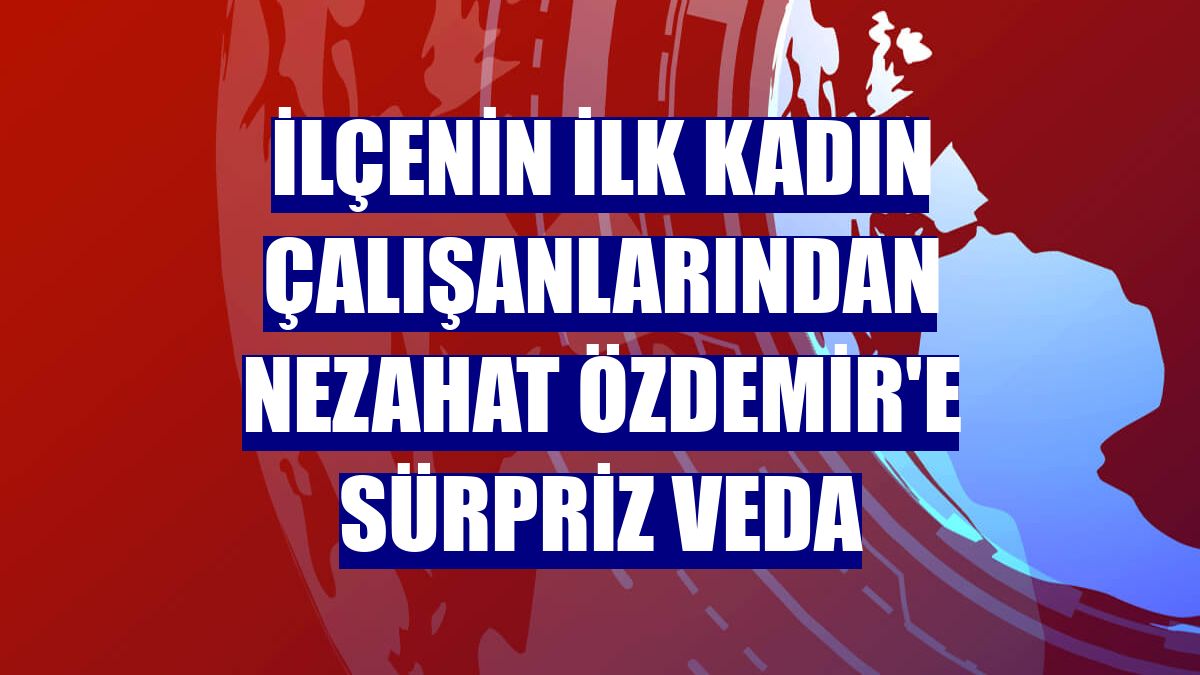 İlçenin ilk kadın çalışanlarından Nezahat Özdemir'e sürpriz veda