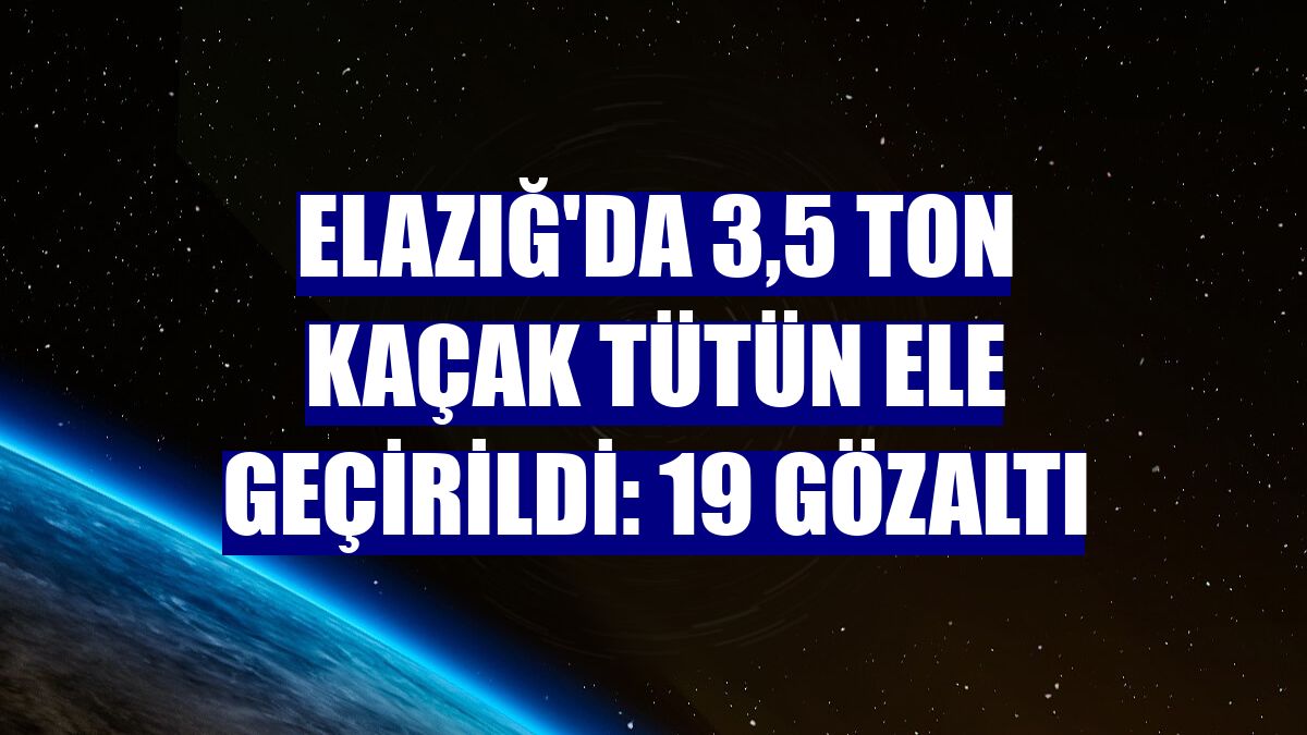 Elazığ'da 3,5 ton kaçak tütün ele geçirildi: 19 gözaltı