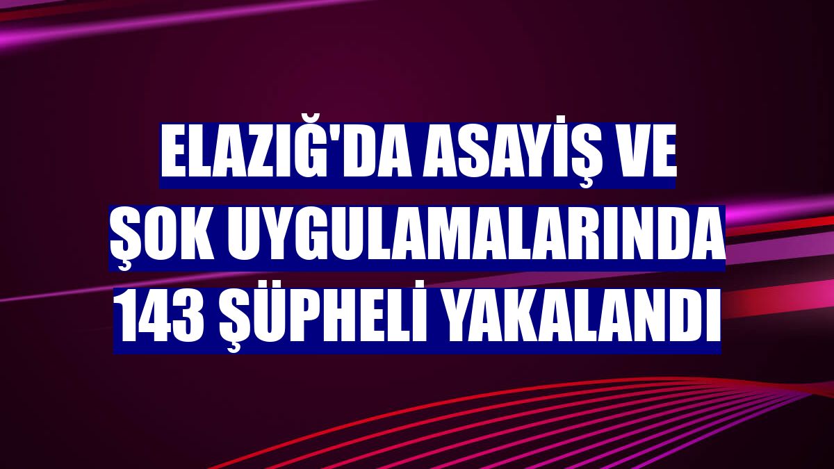 Elazığ'da asayiş ve şok uygulamalarında 143 şüpheli yakalandı