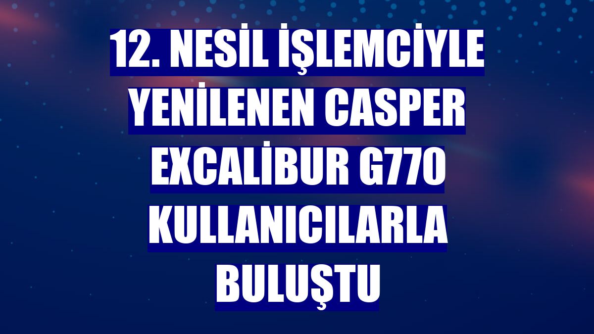 12. nesil işlemciyle yenilenen Casper Excalibur G770 kullanıcılarla buluştu