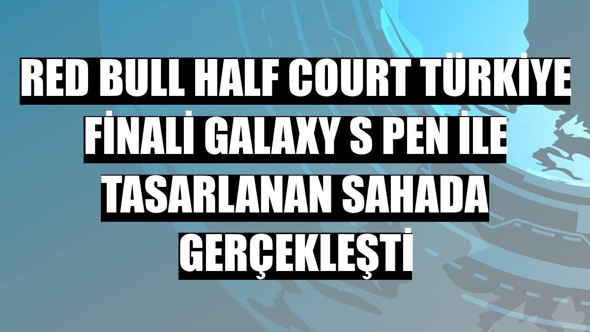 Red Bull Half Court Türkiye Finali Galaxy S Pen ile tasarlanan sahada gerçekleşti
