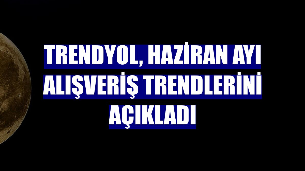 Trendyol, haziran ayı alışveriş trendlerini açıkladı
