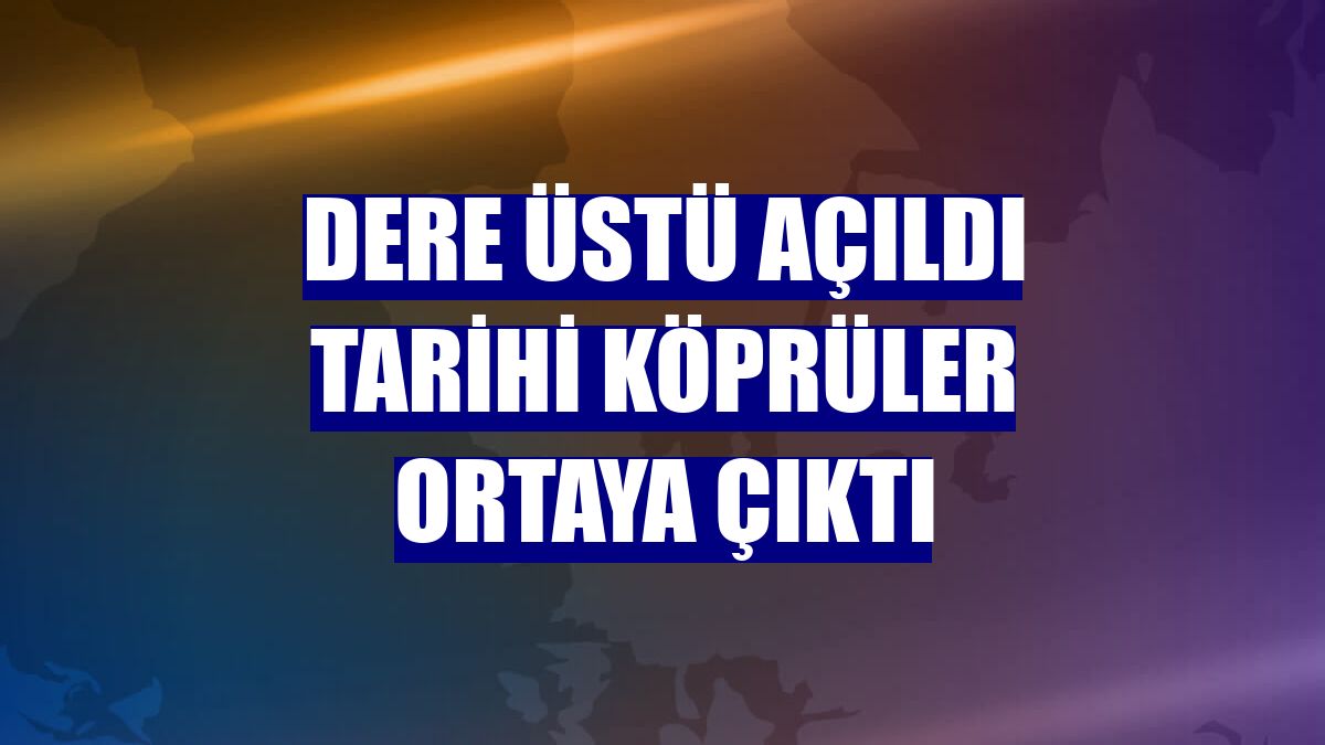 Dere üstü açıldı tarihi köprüler ortaya çıktı