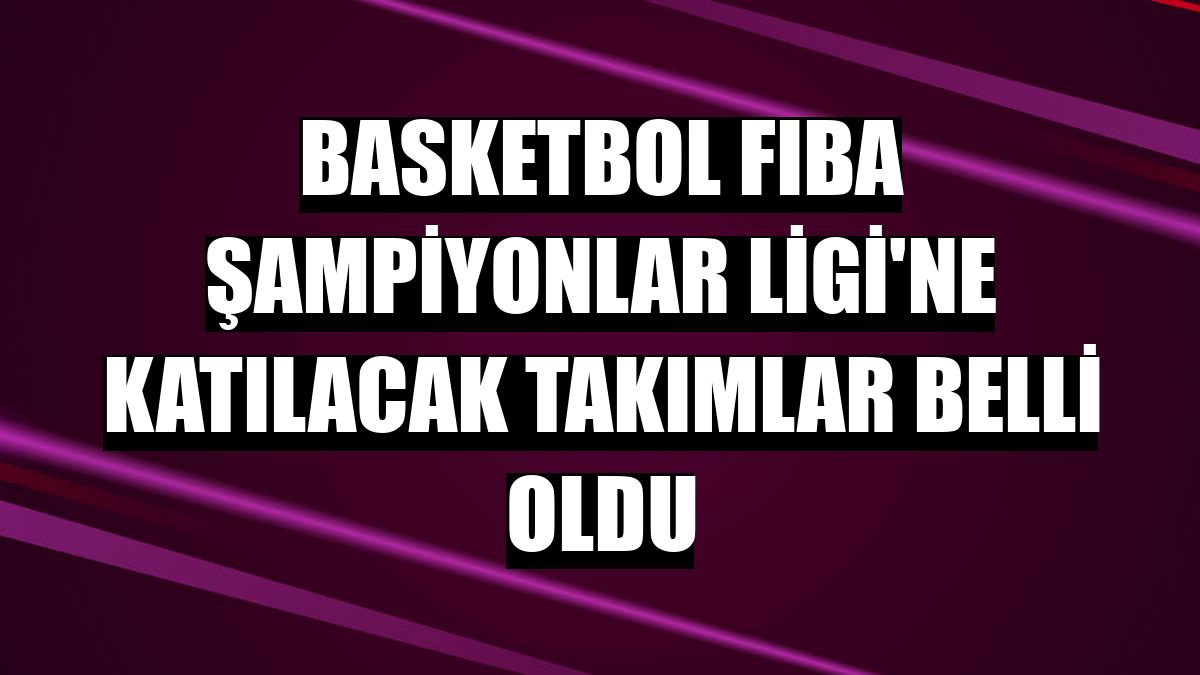 Basketbol FIBA Şampiyonlar Ligi'ne katılacak takımlar belli oldu