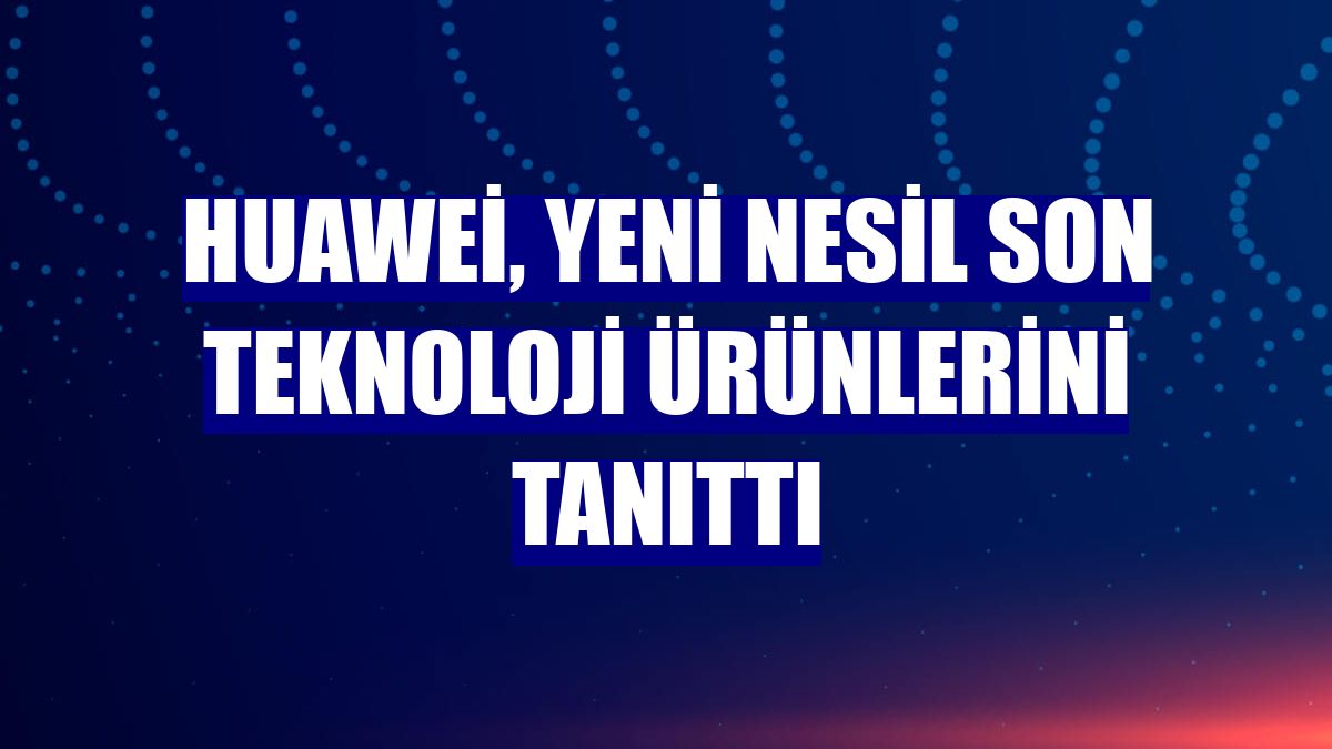 Huawei, yeni nesil son teknoloji ürünlerini tanıttı