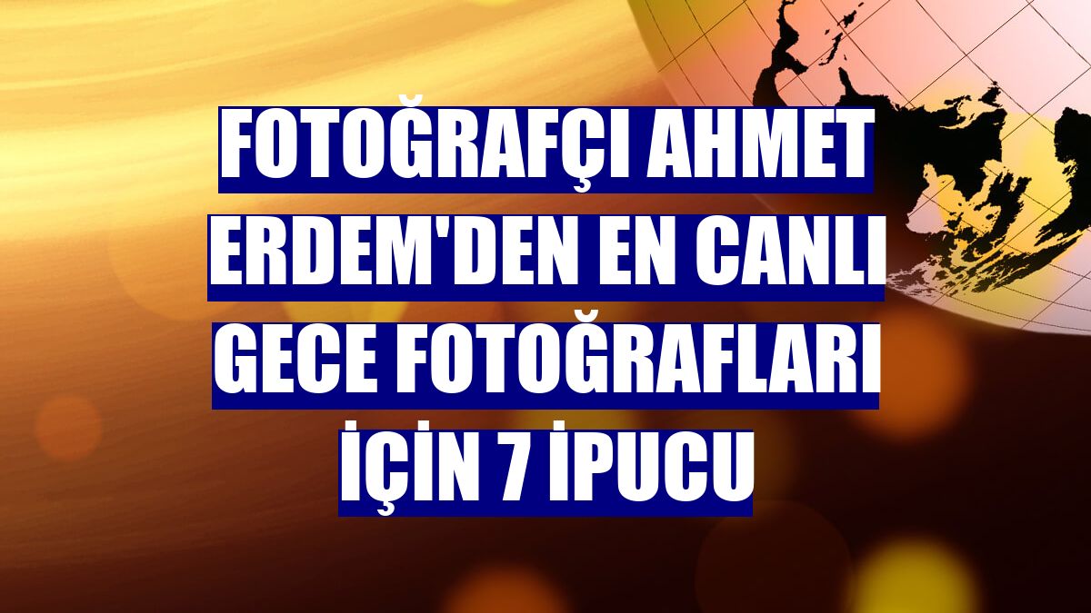 Fotoğrafçı Ahmet Erdem'den en canlı gece fotoğrafları için 7 ipucu