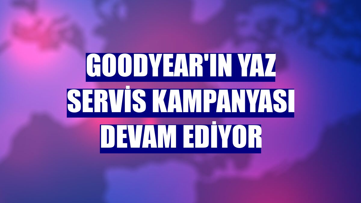 Goodyear'ın Yaz Servis Kampanyası devam ediyor