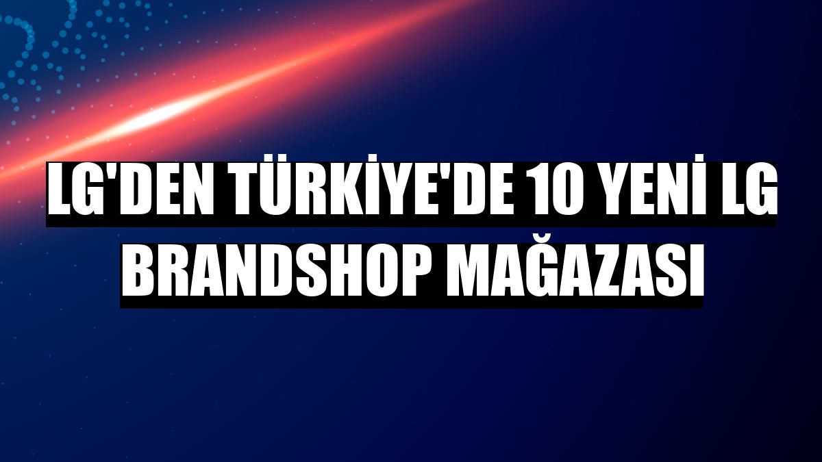 LG'den Türkiye'de 10 yeni LG Brandshop mağazası