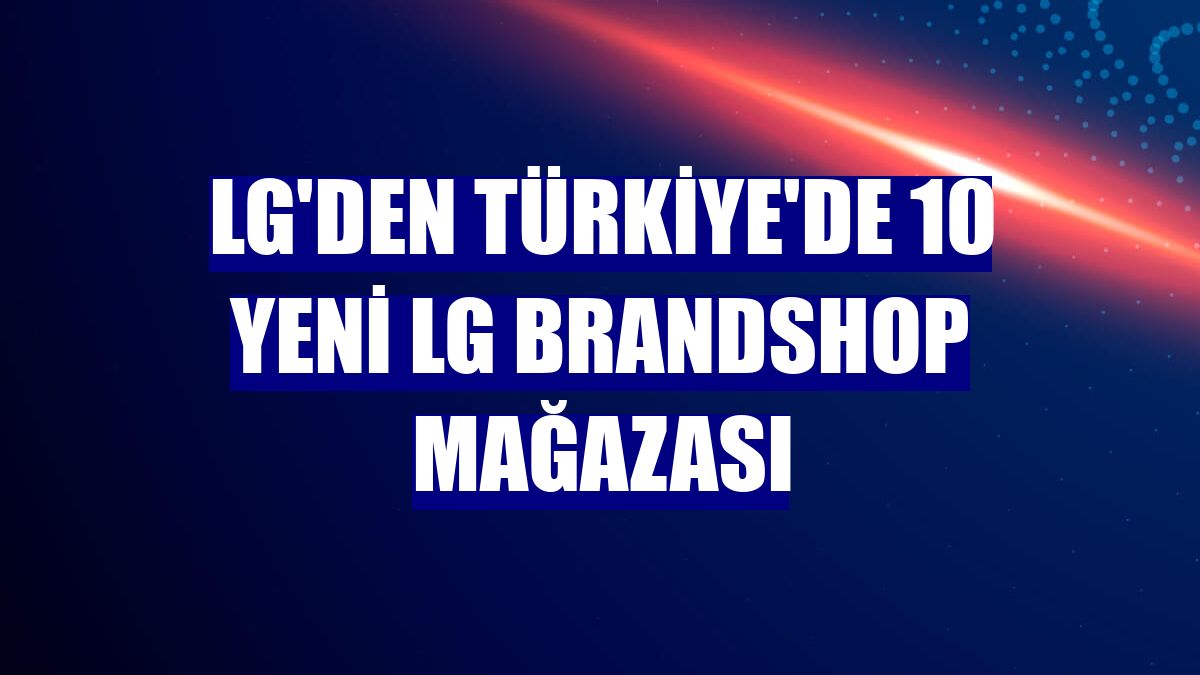 LG'den Türkiye'de 10 yeni LG Brandshop mağazası