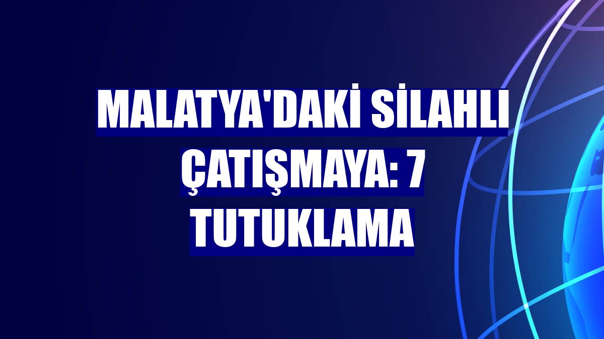 Malatya'daki silahlı çatışmaya: 7 tutuklama