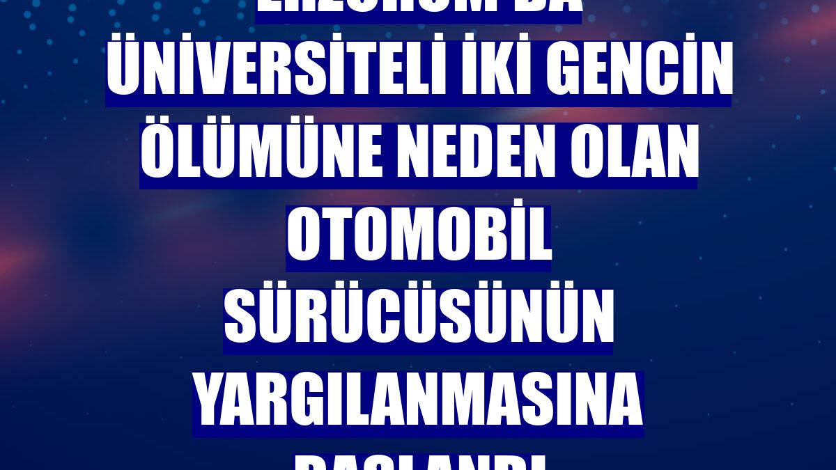 Erzurum'da üniversiteli iki gencin ölümüne neden olan otomobil sürücüsünün yargılanmasına başlandı