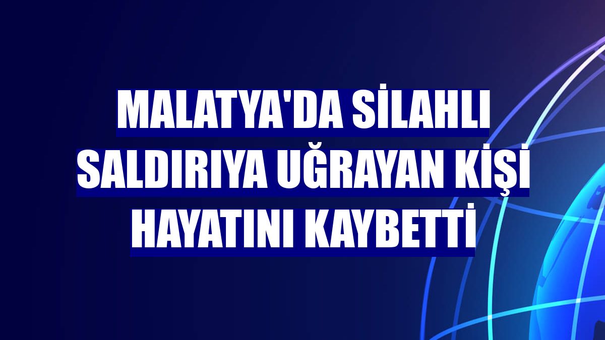 Malatya'da silahlı saldırıya uğrayan kişi hayatını kaybetti