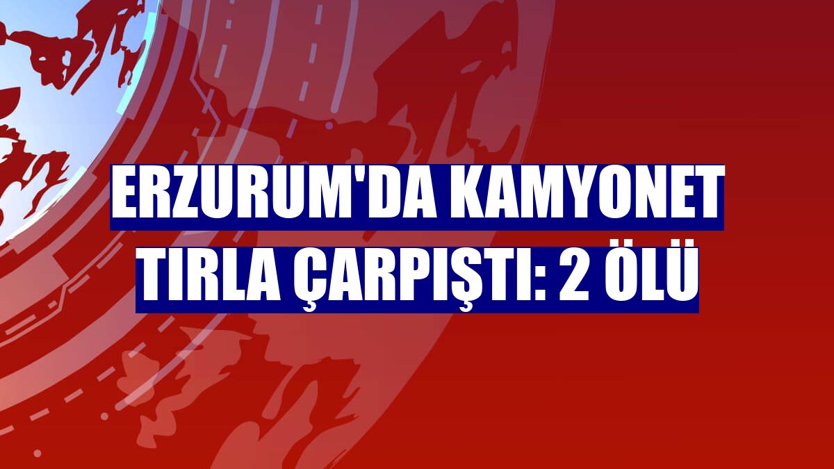 Erzurum'da kamyonet tırla çarpıştı: 2 ölü