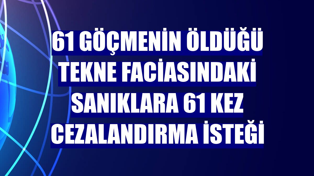 61 göçmenin öldüğü tekne faciasındaki sanıklara 61 kez cezalandırma isteği