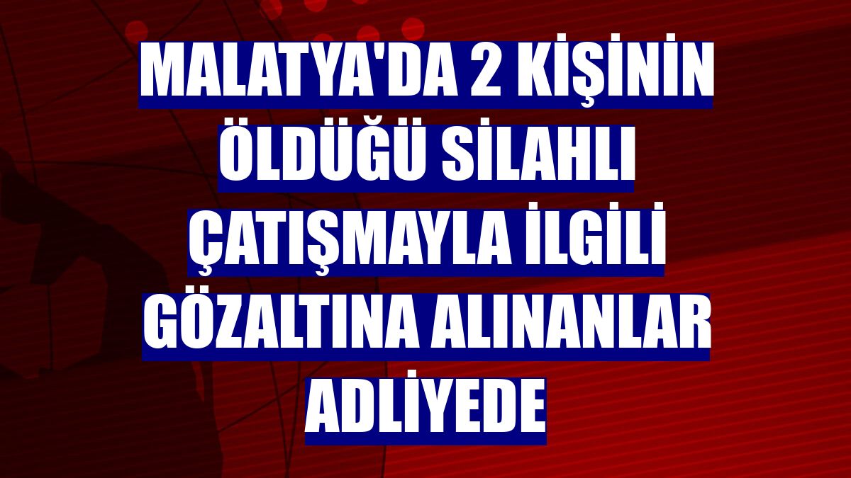 Malatya'da 2 kişinin öldüğü silahlı çatışmayla ilgili gözaltına alınanlar adliyede