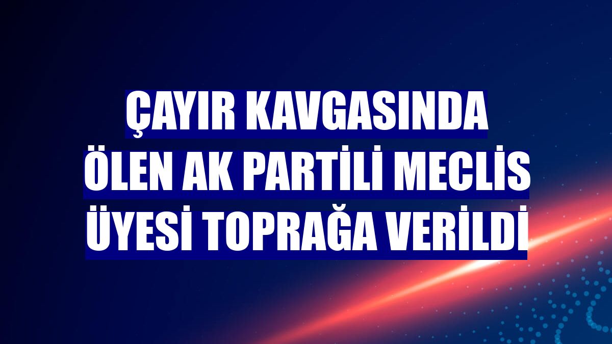 Çayır kavgasında ölen AK Partili Meclis üyesi toprağa verildi