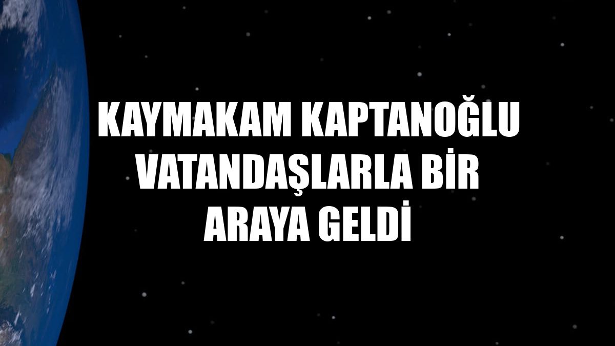 Kaymakam Kaptanoğlu vatandaşlarla bir araya geldi