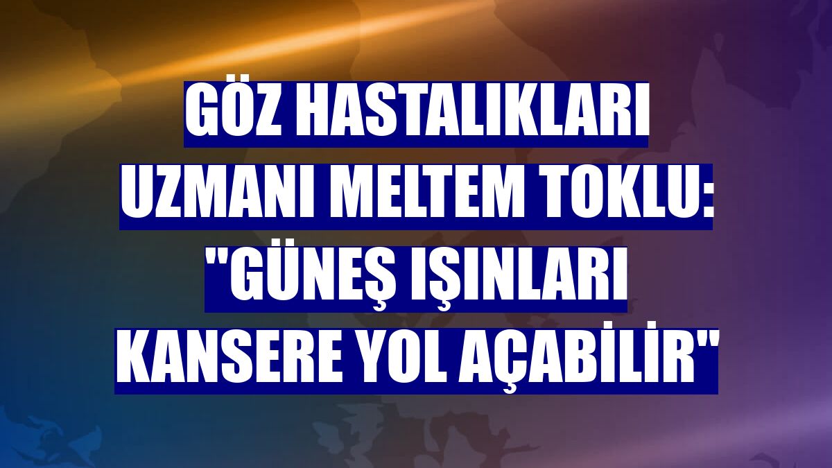 Göz Hastalıkları Uzmanı Meltem Toklu: "Güneş ışınları kansere yol açabilir"