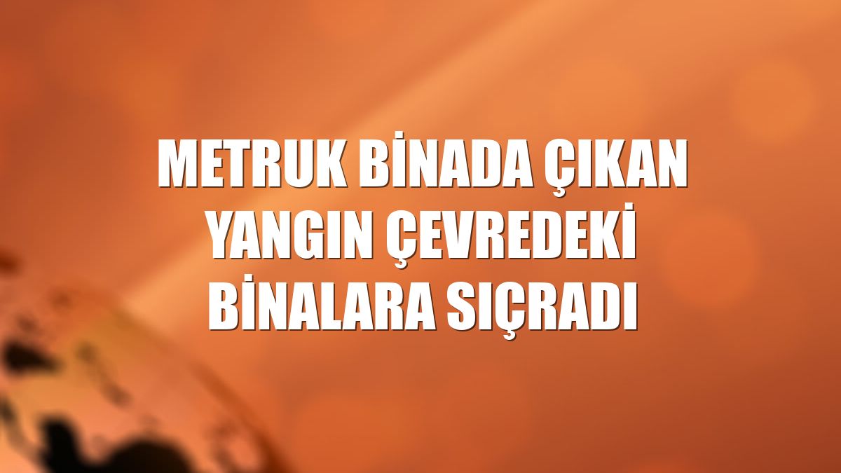 Metruk binada çıkan yangın çevredeki binalara sıçradı