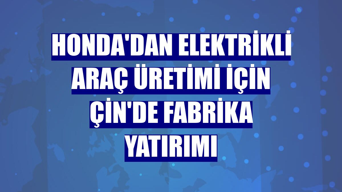 Honda'dan elektrikli araç üretimi için Çin'de fabrika yatırımı