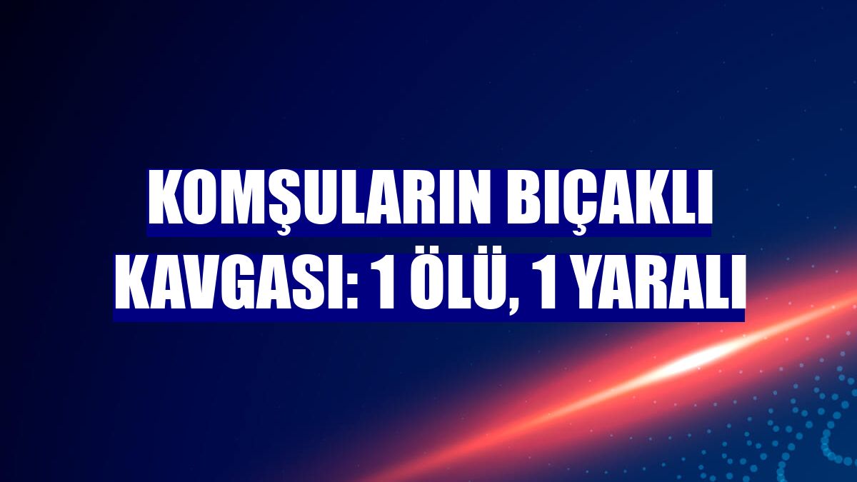 Komşuların bıçaklı kavgası: 1 ölü, 1 yaralı