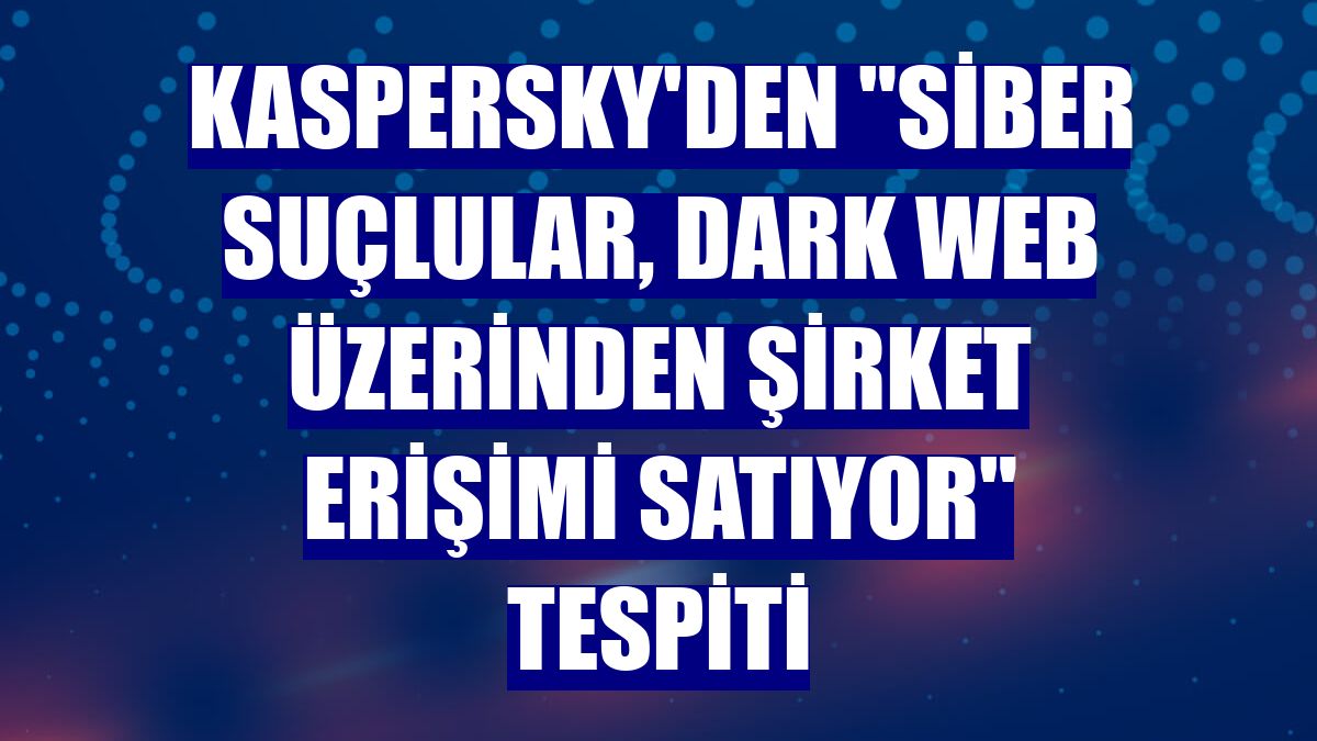 Kaspersky'den "siber suçlular, Dark Web üzerinden şirket erişimi satıyor" tespiti