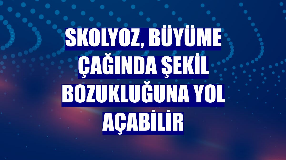 Skolyoz, büyüme çağında şekil bozukluğuna yol açabilir