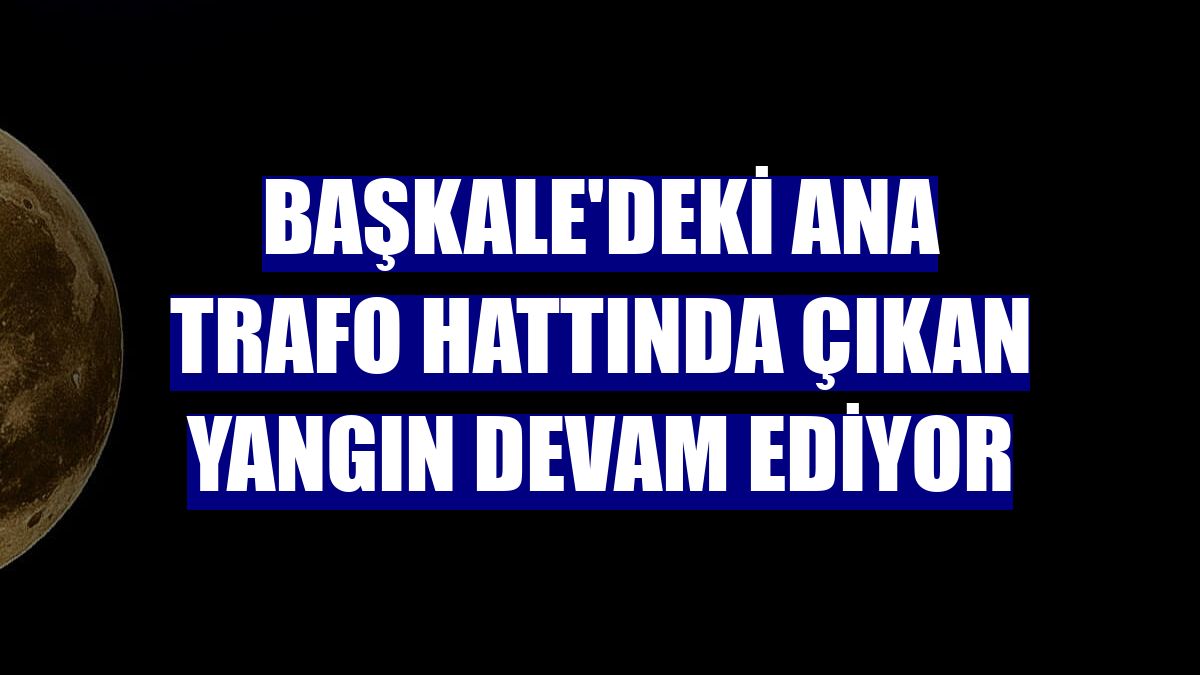 Başkale'deki ana trafo hattında çıkan yangın devam ediyor