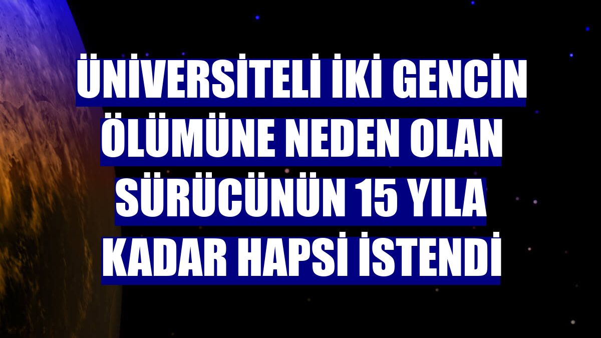 Üniversiteli iki gencin ölümüne neden olan sürücünün 15 yıla kadar hapsi istendi