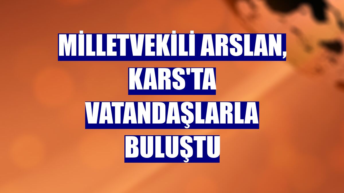 Milletvekili Arslan, Kars'ta vatandaşlarla buluştu